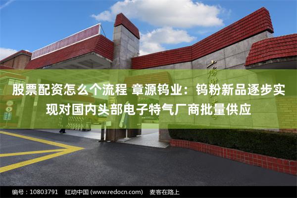 股票配资怎么个流程 章源钨业：钨粉新品逐步实现对国内头部电子特气厂商批量供应