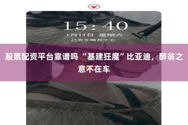 股票配资平台靠谱吗 “基建狂魔”比亚迪，醉翁之意不在车