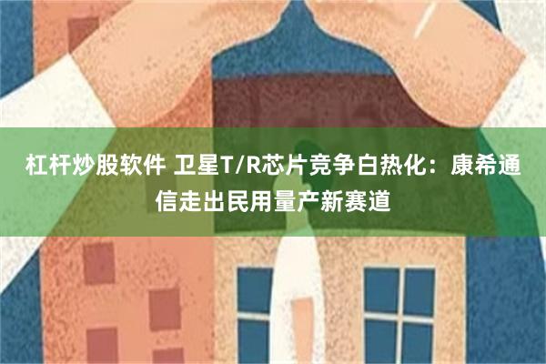 杠杆炒股软件 卫星T/R芯片竞争白热化：康希通信走出民用量产新赛道