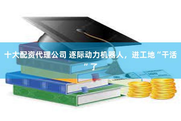 十大配资代理公司 逐际动力机器人，进工地“干活”了