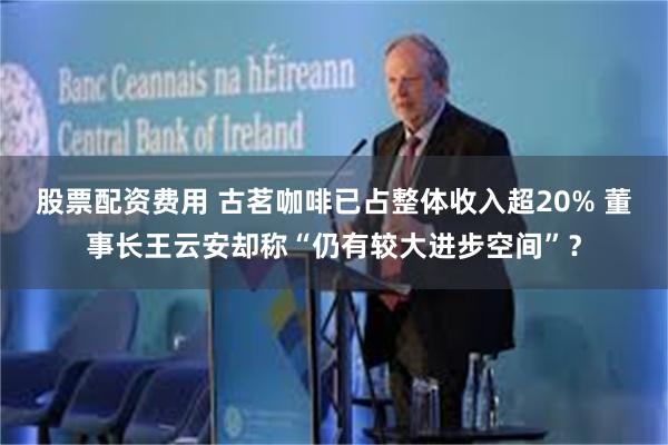 股票配资费用 古茗咖啡已占整体收入超20% 董事长王云安却称“仍有较大进步空间”？