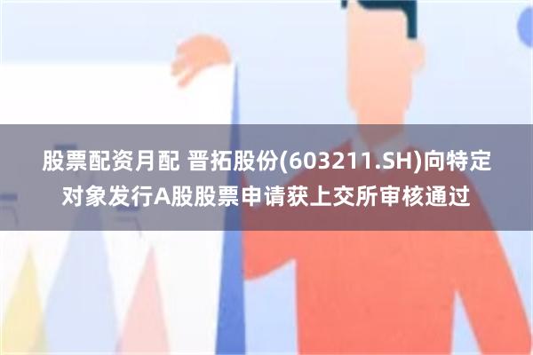 股票配资月配 晋拓股份(603211.SH)向特定对象发行A股股票申请获上交所审核通过