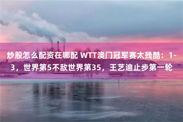 炒股怎么配资在哪配 WTT澳门冠军赛太残酷：1-3，世界第5不敌世界第35，王艺迪止步第一轮