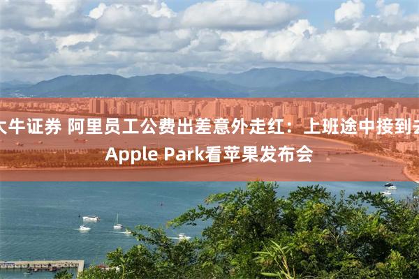 大牛证券 阿里员工公费出差意外走红：上班途中接到去Apple Park看苹果发布会
