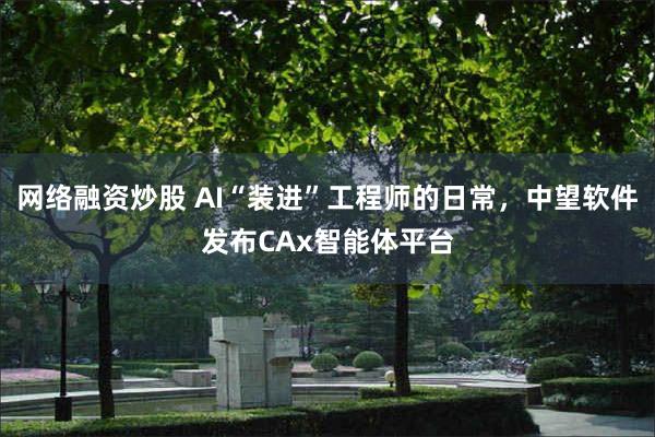 网络融资炒股 AI“装进”工程师的日常，中望软件发布CAx智能体平台