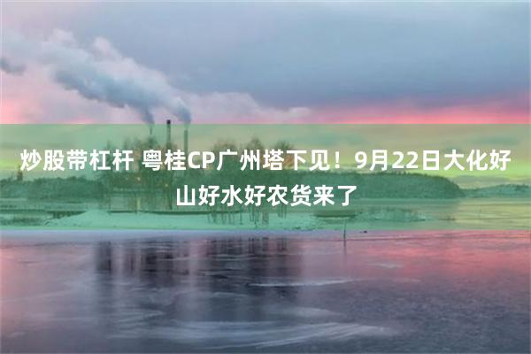 炒股带杠杆 粤桂CP广州塔下见！9月22日大化好山好水好农货来了