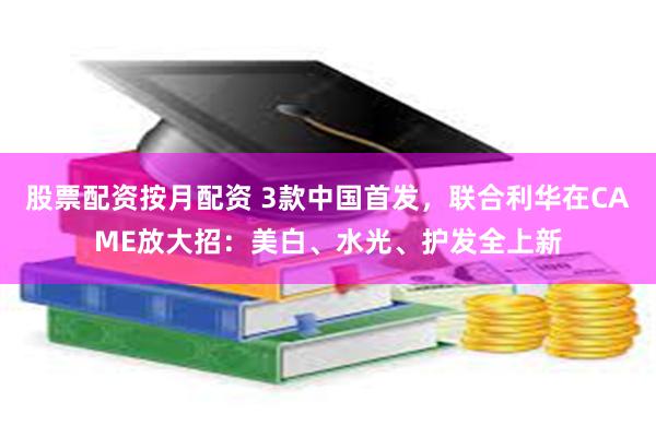 股票配资按月配资 3款中国首发，联合利华在CAME放大招：美白、水光、护发全上新