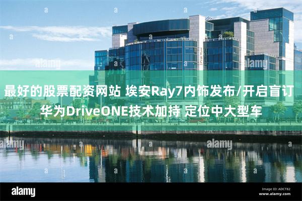 最好的股票配资网站 埃安Ray7内饰发布/开启盲订 华为DriveONE技术加持 定位中大型车