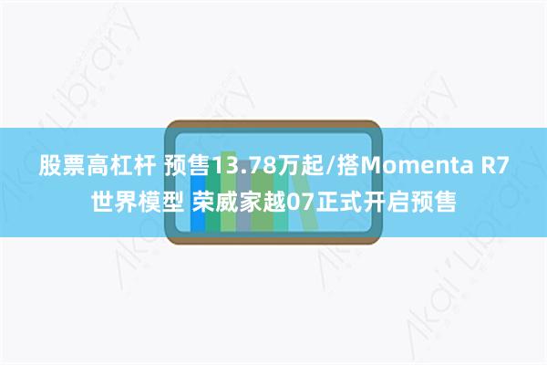 股票高杠杆 预售13.78万起/搭Momenta R7世界模型 荣威家越07正式开启预售