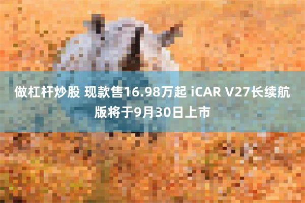 做杠杆炒股 现款售16.98万起 iCAR V27长续航版将于9月30日上市