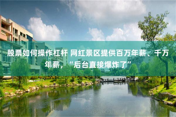 股票如何操作杠杆 网红景区提供百万年薪、千万年薪，“后台直接爆炸了”