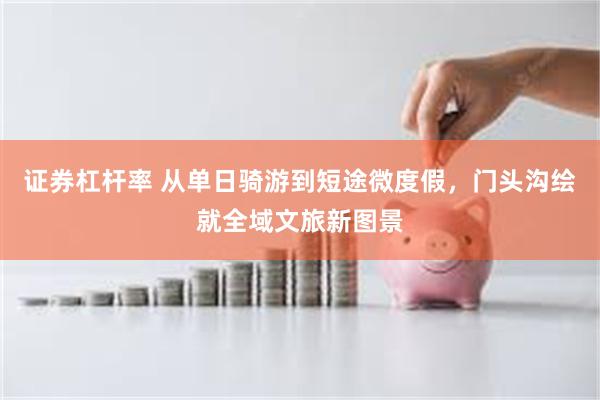 证券杠杆率 从单日骑游到短途微度假，门头沟绘就全域文旅新图景