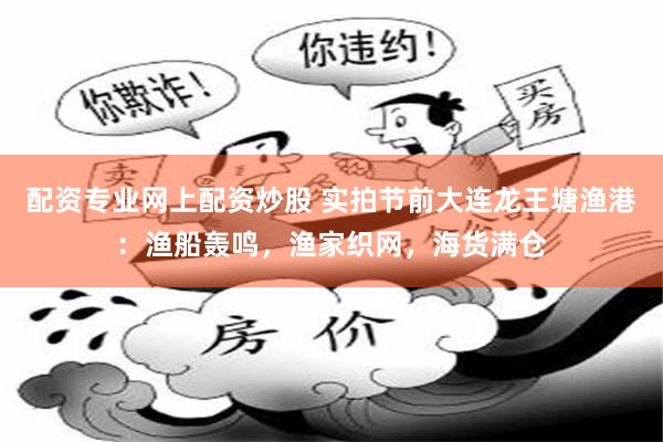 配资专业网上配资炒股 实拍节前大连龙王塘渔港：渔船轰鸣，渔家织网，海货满仓