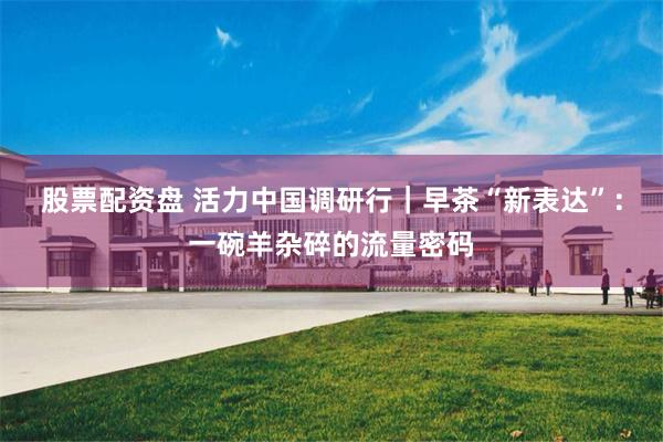 股票配资盘 活力中国调研行｜早茶“新表达”：一碗羊杂碎的流量密码