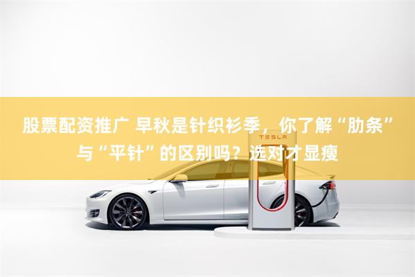 股票配资推广 早秋是针织衫季，你了解“肋条”与“平针”的区别吗？选对才显瘦