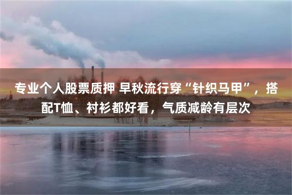 专业个人股票质押 早秋流行穿“针织马甲”，搭配T恤、衬衫都好看，气质减龄有层次