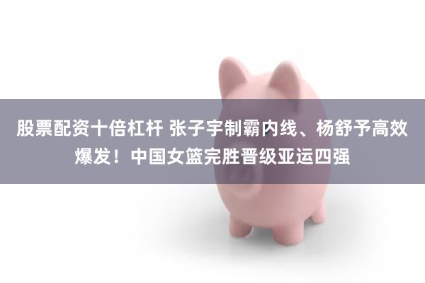 股票配资十倍杠杆 张子宇制霸内线、杨舒予高效爆发！中国女篮完胜晋级亚运四强