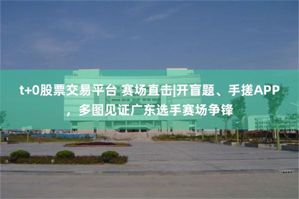 t+0股票交易平台 赛场直击|开盲题、手搓APP，多图见证广东选手赛场争锋
