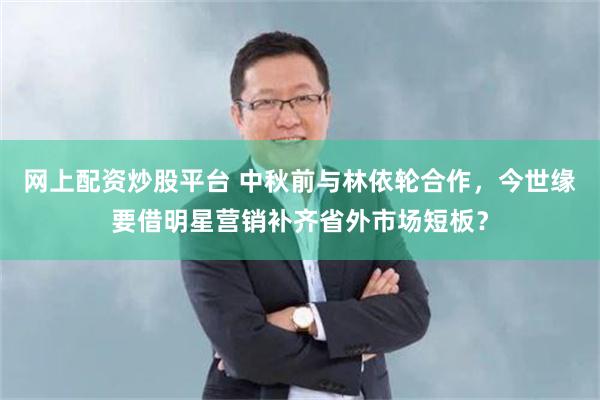 网上配资炒股平台 中秋前与林依轮合作，今世缘要借明星营销补齐省外市场短板？