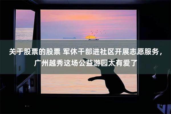 关于股票的股票 军休干部进社区开展志愿服务，广州越秀这场公益游园太有爱了