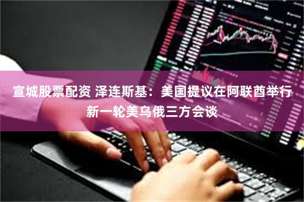 宣城股票配资 泽连斯基：美国提议在阿联酋举行新一轮美乌俄三方会谈