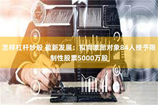 怎样杠杆炒股 盈新发展：拟向激励对象84人授予限制性股票5000万股