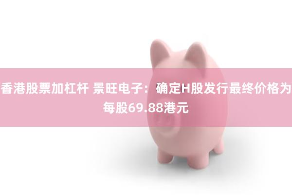香港股票加杠杆 景旺电子：确定H股发行最终价格为每股69.88港元