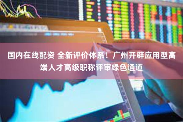 国内在线配资 全新评价体系！广州开辟应用型高端人才高级职称评审绿色通道