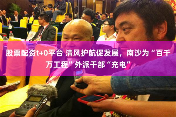 股票配资t+0平台 清风护航促发展，南沙为“百千万工程”外派干部“充电”