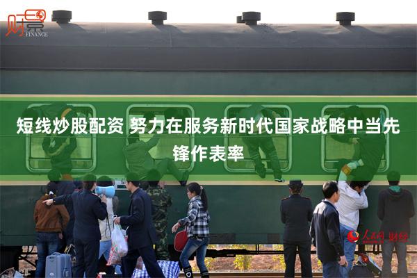 短线炒股配资 努力在服务新时代国家战略中当先锋作表率