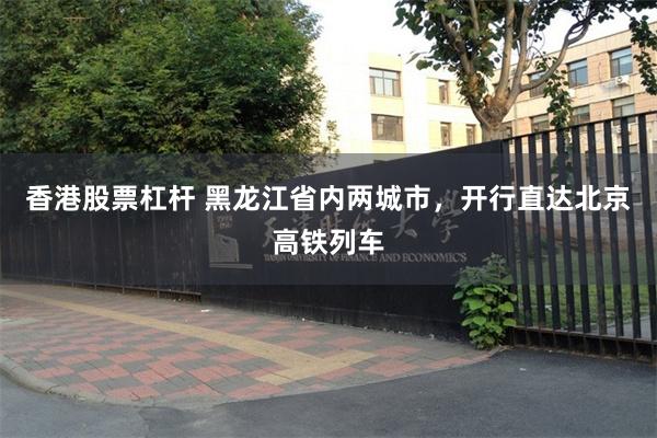 香港股票杠杆 黑龙江省内两城市，开行直达北京高铁列车
