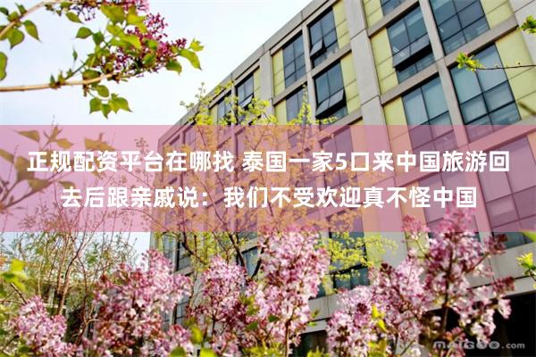 正规配资平台在哪找 泰国一家5口来中国旅游回去后跟亲戚说：我们不受欢迎真不怪中国
