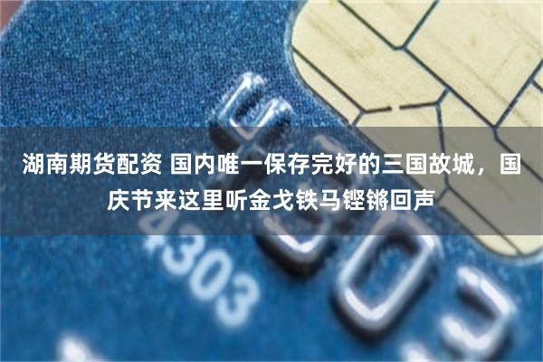 湖南期货配资 国内唯一保存完好的三国故城，国庆节来这里听金戈铁马铿锵回声